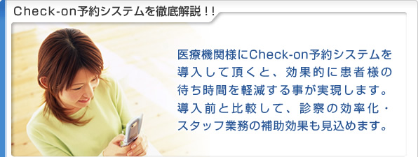 Check-on予約システムを徹底解説！！
医療機関様にCheck-on予約システムを導入して頂くと、
効果的に患者様の待ち時間を軽減する事が実現します。
導入前と比較して、診察の効率化・
スタッフ業務の補助効果も見込めます。