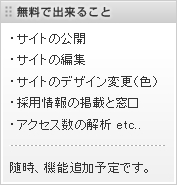 無料で出来ること
・サイトの公開
・サイトの編集
・サイトのデザイン変更（色）
・採用情報の掲載と窓口
・アクセス数の解析 etc..
随時、機能追加予定です。 