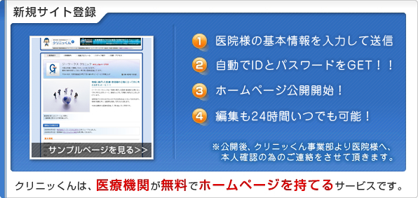 新規サイト登録
1.医院様の基本情報を入力して送信
2.自動でIDとパスワードをGET！！
3.ホームページ公開開始！
4.編集も24時間いつでも可能！
※公開後、クリニッくん事業部より医院様へ、
本人確認の為のご連絡をさせて頂きます。
クリニッくんは、医療機関が無料で
ホームページを持てるサービスです。
