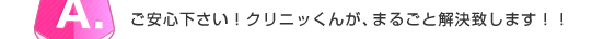 A.ご安心下さい！クリニッくんが、まるごと解決致します！！