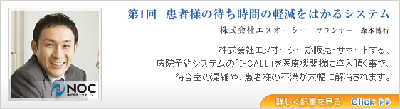 第1回  患者様の待ち時間の軽減をはかるシステム
株式会社エヌオーシー　プランナー　森本博行
株式会社エヌオーシーが販売・サポートする、
病院予約システムの「I-CALL」を医療機関様に導入頂く事で、
待合室の混雑や、患者様の不満が大幅に解消されます。
詳しく記事を見る 詳しく記事を見る>>