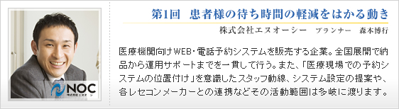 第1回  患者様の待ち時間の軽減をはかる動き
株式会社エヌオーシー　プランナー　森本博行
医療機関向けWEB・電話予約システムを販売する企業。
全国展開で納品から運用サポートまでを一貫して行う。
また、「医療現場での予約システムの位置付け」を
意識したスタッフ動線、システム設定の提案や、
各レセコンメーカーとの連携など
その活動範囲は多岐に渡ります。